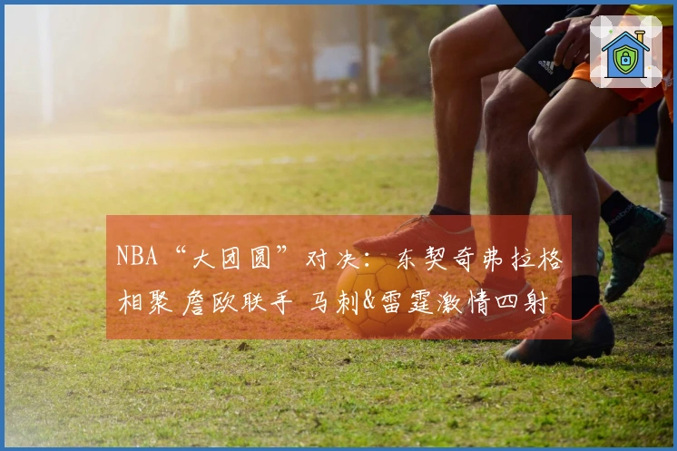 NBA“大团圆”对决：东契奇弗拉格相聚 詹欧联手 马刺&雷霆激情四射